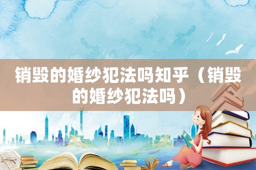 銷(xiāo)毀的婚紗犯法嗎知乎（銷(xiāo)毀的婚紗犯法嗎）
