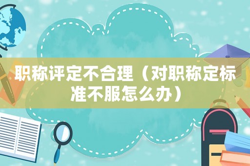 職稱(chēng)評(píng)定不合理（對(duì)職稱(chēng)定標(biāo)準(zhǔn)不服怎么辦）