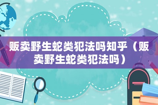 販賣(mài)野生蛇類(lèi)犯法嗎知乎（販賣(mài)野生蛇類(lèi)犯法嗎）