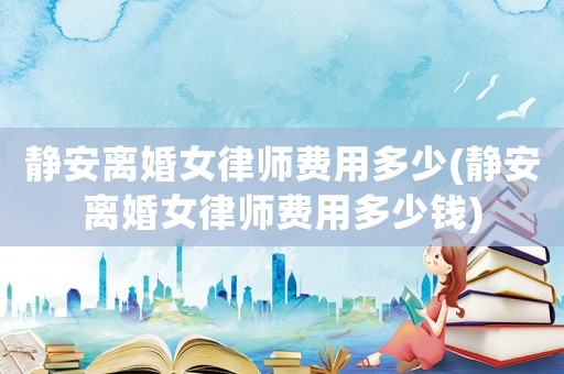 靜安離婚女律師費用多少(靜安離婚女律師費用多少錢)