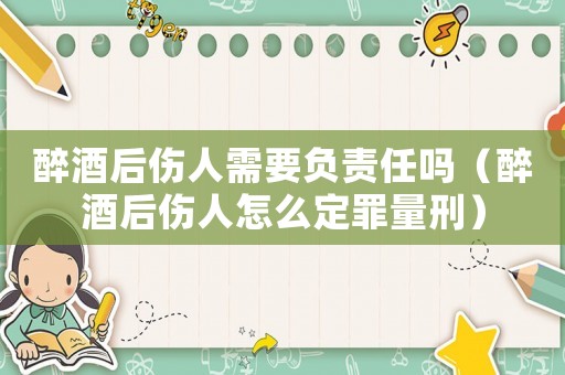 醉酒后傷人需要負(fù)責(zé)任嗎（醉酒后傷人怎么定罪量刑）