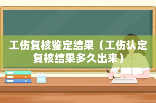 工傷復(fù)核鑒定結(jié)果（工傷認(rèn)定復(fù)核結(jié)果多久出來）