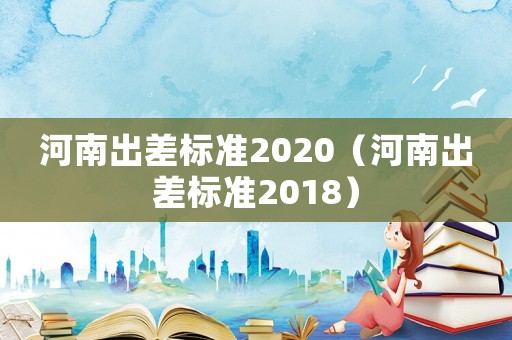 河南出差標(biāo)準(zhǔn)2020（河南出差標(biāo)準(zhǔn)2018）