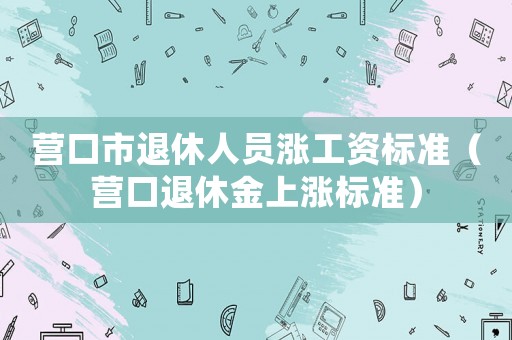 營口市退休人員漲工資標(biāo)準(zhǔn)（營口退休金上漲標(biāo)準(zhǔn)）