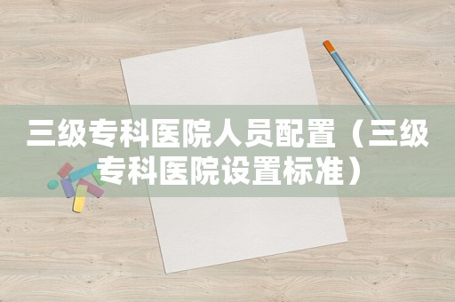 三級專科醫(yī)院人員配置（三級專科醫(yī)院設(shè)置標(biāo)準(zhǔn)）
