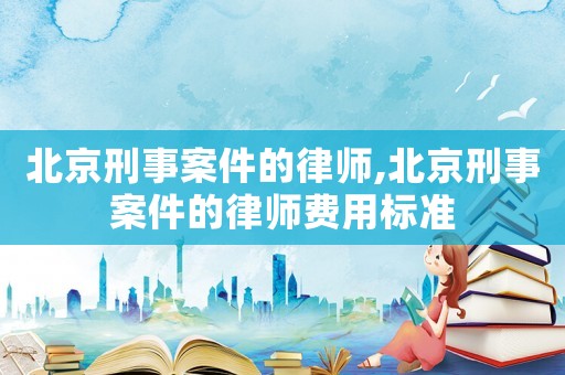 北京刑事案件的律師,北京刑事案件的律師費(fèi)用標(biāo)準(zhǔn)