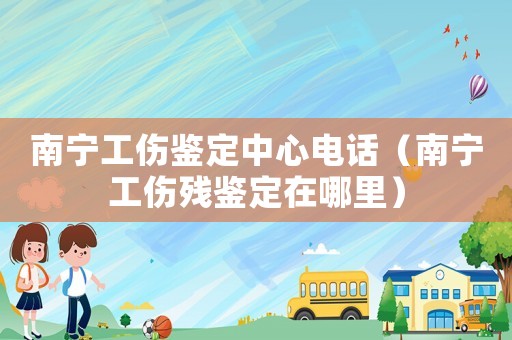 南寧工傷鑒定中心電話（南寧工傷殘鑒定在哪里）