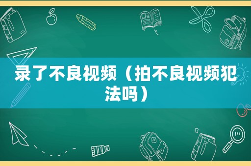 錄了不良視頻（拍不良視頻犯法嗎）