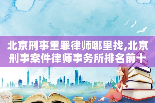 北京刑事重罪律師哪里找,北京刑事案件律師事務(wù)所排名前十名
