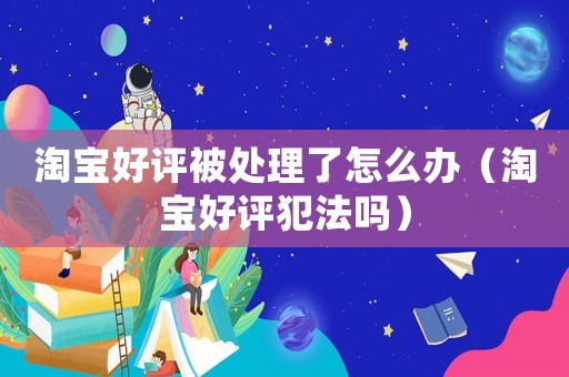 淘寶好評(píng)被處理了怎么辦（淘寶好評(píng)犯法嗎）