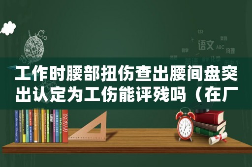 工作時(shí)腰部扭傷查出腰間盤突出認(rèn)定為工傷能評(píng)殘嗎（在廠摔傷查出腰間盤突出算工傷不）