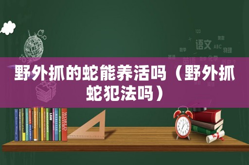 野外抓的蛇能養(yǎng)活嗎（野外抓蛇犯法嗎）