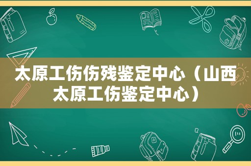 太原工傷傷殘鑒定中心（山西太原工傷鑒定中心）