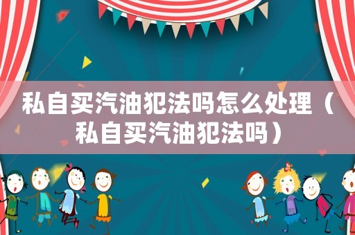 私自買汽油犯法嗎怎么處理（私自買汽油犯法嗎）