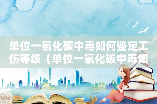 單位一氧化碳中毒如何鑒定工傷等級(jí)（單位一氧化碳中毒如何鑒定工傷）
