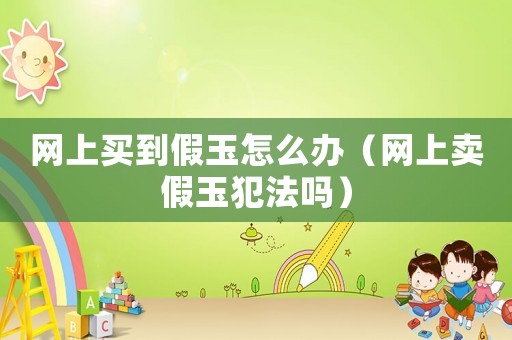 網(wǎng)上買到假玉怎么辦（網(wǎng)上賣假玉犯法嗎）
