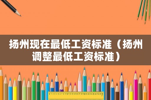 揚(yáng)州現(xiàn)在最低工資標(biāo)準(zhǔn)（揚(yáng)州調(diào)整最低工資標(biāo)準(zhǔn)）