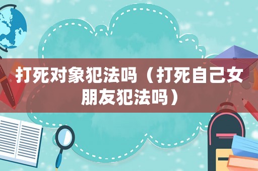打死對(duì)象犯法嗎（打死自己女朋友犯法嗎）