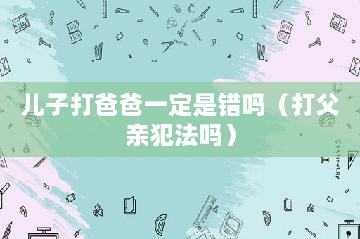 兒子打爸爸一定是錯嗎（打父親犯法嗎）