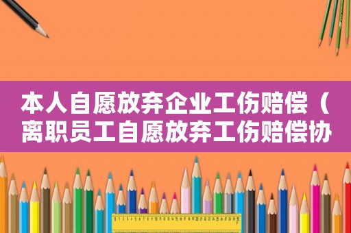 本人自愿放棄企業(yè)工傷賠償（離職員工自愿放棄工傷賠償協(xié)議）