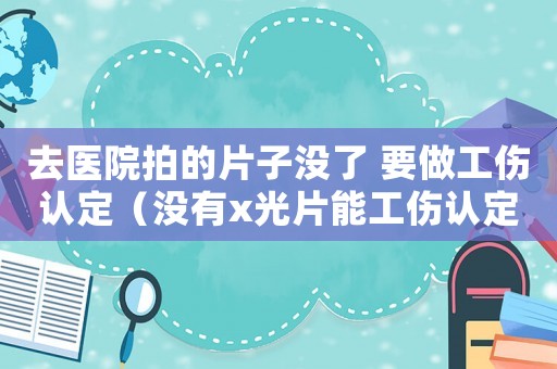 去醫(yī)院拍的片子沒了 要做工傷認(rèn)定（沒有x光片能工傷認(rèn)定嗎）