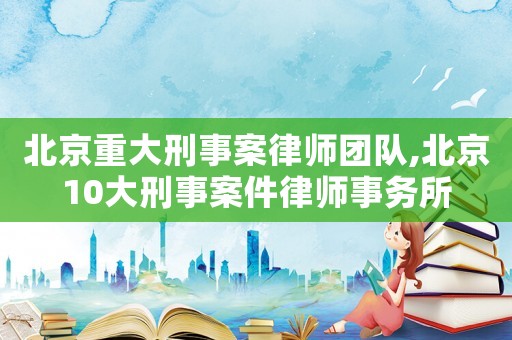 北京重大刑事案律師團(tuán)隊(duì),北京10大刑事案件律師事務(wù)所