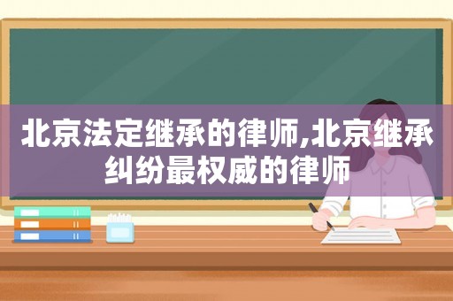 北京法定繼承的律師,北京繼承糾紛最權(quán)威的律師