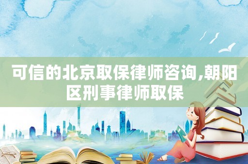 可信的北京取保律師咨詢,朝陽區(qū)刑事律師取保