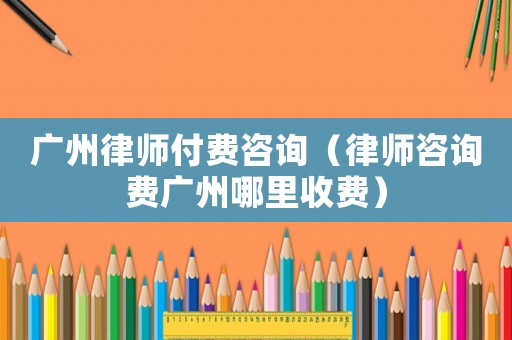 廣州律師付費(fèi)咨詢(xún)（律師咨詢(xún)費(fèi)廣州哪里收費(fèi)）