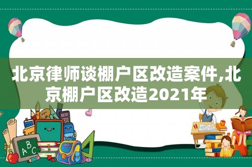 北京律師談棚戶區(qū)改造案件,北京棚戶區(qū)改造2021年