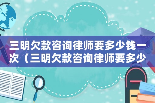 三明欠款咨詢律師要多少錢一次（三明欠款咨詢律師要多少錢）