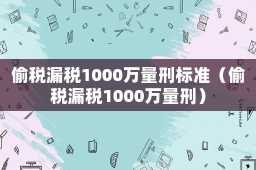 偷稅漏稅1000萬(wàn)量刑標(biāo)準(zhǔn)（偷稅漏稅1000萬(wàn)量刑）