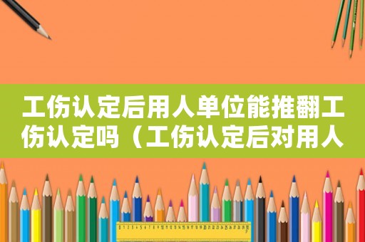 工傷認(rèn)定后用人單位能推翻工傷認(rèn)定嗎（工傷認(rèn)定后對(duì)用人單位）