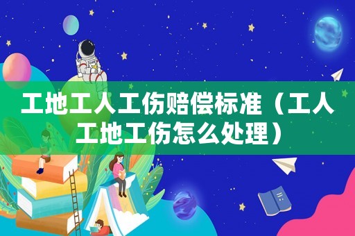 工地工人工傷賠償標(biāo)準(zhǔn)（工人工地工傷怎么處理）