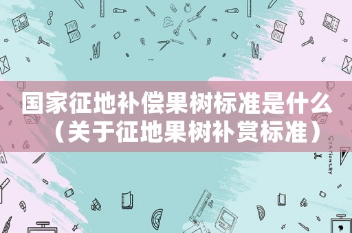 國(guó)家征地補(bǔ)償果樹標(biāo)準(zhǔn)是什么（關(guān)于征地果樹補(bǔ)賞標(biāo)準(zhǔn)）