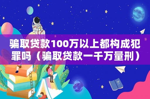 騙取貸款100萬以上都構(gòu)成犯罪嗎（騙取貸款一千萬量刑）