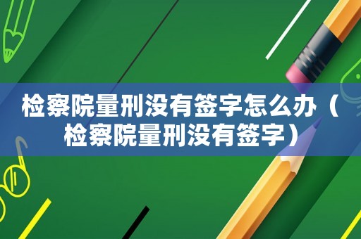 檢察院量刑沒(méi)有簽字怎么辦（檢察院量刑沒(méi)有簽字）