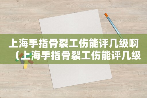 上海手指骨裂工傷能評(píng)幾級(jí)啊（上海手指骨裂工傷能評(píng)幾級(jí)）
