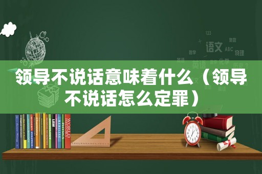 領(lǐng)導(dǎo)不說話意味著什么（領(lǐng)導(dǎo)不說話怎么定罪）