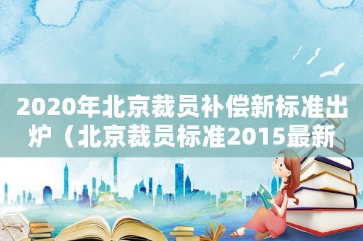 2020年北京裁員補(bǔ)償新標(biāo)準(zhǔn)出爐（北京裁員標(biāo)準(zhǔn)2015最新）