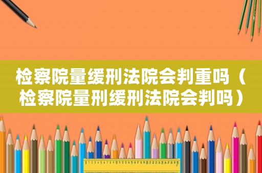 檢察院量緩刑法院會判重嗎（檢察院量刑緩刑法院會判嗎）