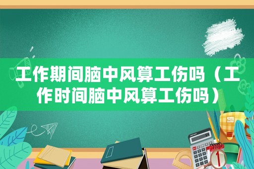 工作期間腦中風(fēng)算工傷嗎（工作時間腦中風(fēng)算工傷嗎）