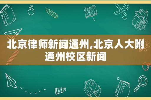 北京律師新聞通州,北京人大附通州校區(qū)新聞
