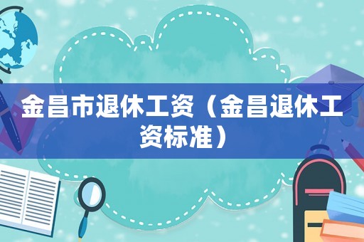 金昌市退休工資（金昌退休工資標(biāo)準(zhǔn)）