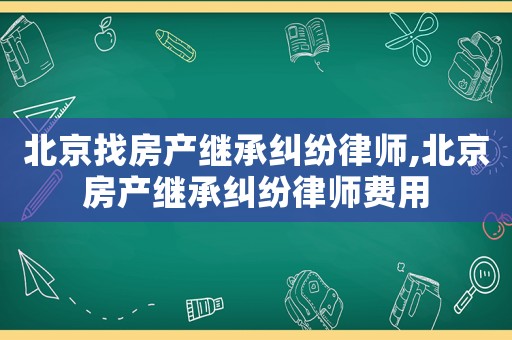 北京找房產(chǎn)繼承糾紛律師,北京房產(chǎn)繼承糾紛律師費(fèi)用