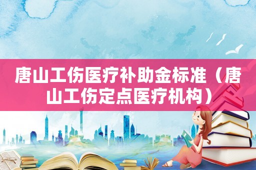 唐山工傷醫(yī)療補助金標(biāo)準(zhǔn)（唐山工傷定點醫(yī)療機構(gòu)）