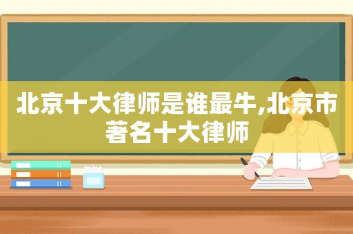 北京十大律師是誰最牛,北京市著名十大律師