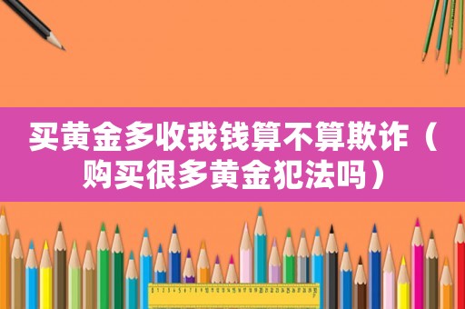 買(mǎi)黃金多收我錢(qián)算不算欺詐（購(gòu)買(mǎi)很多黃金犯法嗎）