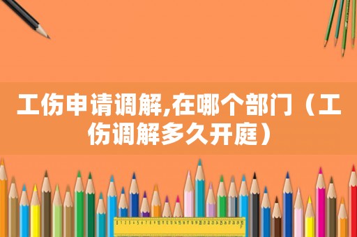 工傷申請調(diào)解,在哪個部門（工傷調(diào)解多久開庭）