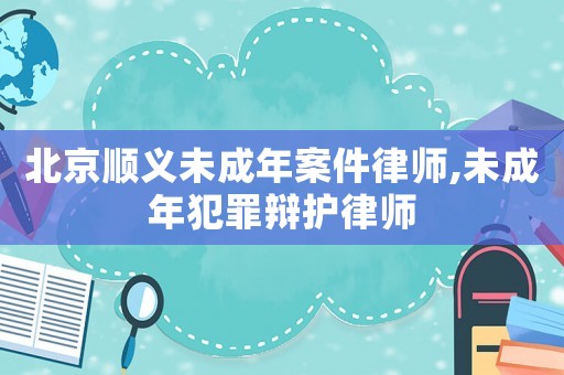 北京順義未成年案件律師,未成年犯罪辯護律師